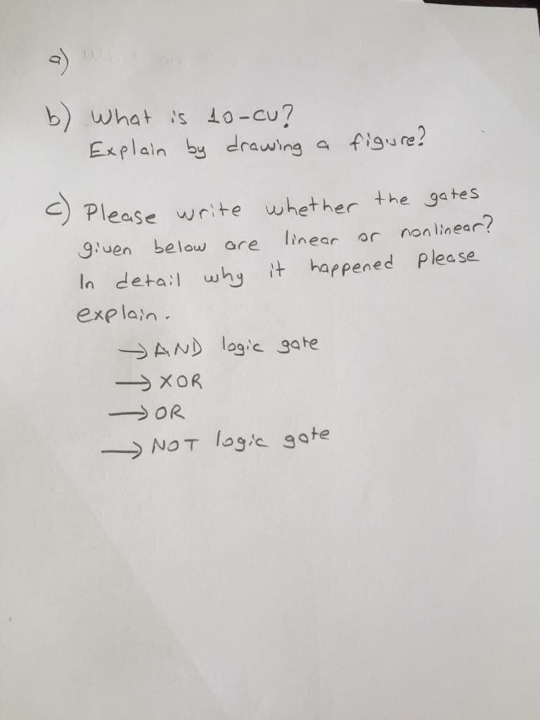 b) what is 10-cu?
Explain by drawing a
figure?
) Please write whether the gates
given below are
linear or nonlinear?
In detail why it happened please
explain.
JAND lagic gate
→XOR
SOR
NOT logic gate
