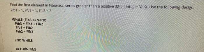 Find the first element in Fibonacci series greater than a positive 32-bit integer VarX. Use the following design:
Fib1 1, Fib2 = 1, Fib3 = 2
WHILE (Fib3 < VarX)
Fib3 = Fib1 + Fib2
Fib1 = Fib2
Fib2 = Fib3
END WHILE
RETURN Fib3
