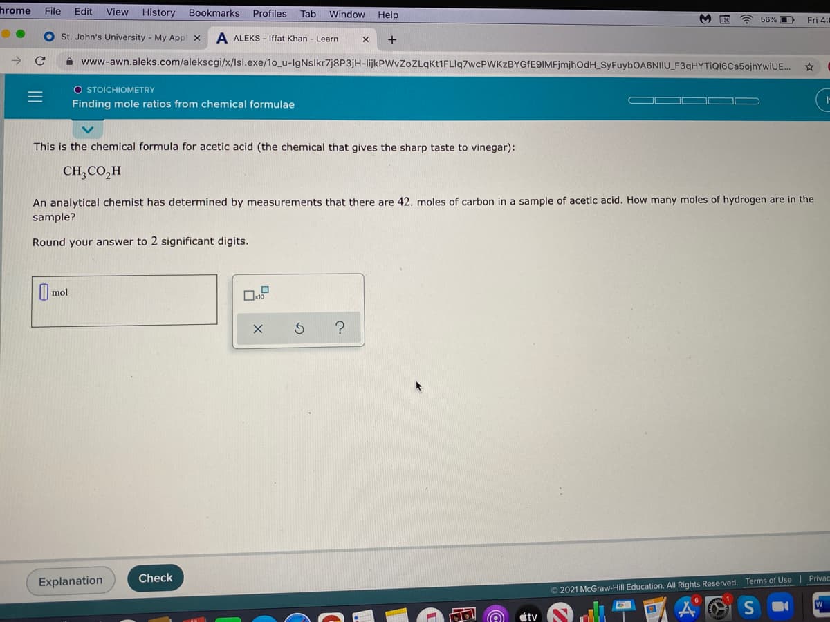 hrome
File
Edit
View
History
Bookmarks
Profiles
Tab
Window
Help
56% O
Fri 4:
St. John's University - My Appl x
A ALEKS - Iffat Khan - Learn
+
A www-awn.aleks.com/alekscgi/x/lsl.exe/1o_u-IgNslkr7j8P3jH-lijkPWvZoZLqKt1FLIq7wcPWKzBYGfE9IMFjmjhOdH_SyFuybOA6NIIU_F3qHYTiQI6Ca5ojhYwiUE..
O STOICHIOMETRY
Finding mole ratios from chemical formulae
This is the chemical formula for acetic acid (the chemical that gives the sharp taste to vinegar):
CH,CO,H
An analytical chemist has determined by measurements that there are 42. moles of carbon in a sample of acetic acid. How many moles of hydrogen are in the
sample?
Round your answer to 2 significant digits.
mol
Check
Explanation
O 2021 McGraw-Hill Education. All Rights Reserved. Terms of Use Privac
étv
II
