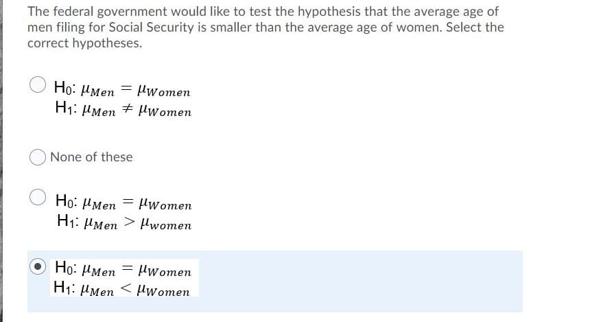 ### Hypothesis Testing Example

The federal government is conducting a study to test a hypothesis concerning the average age of men and women filing for Social Security. The specific hypothesis states that the average age of men filing is smaller than the average age of women. To correctly test this hypothesis, we need to establish our null (H₀) and alternative (H₁) hypotheses.

**Hypotheses Options:**

1. **Option 1:**
   - \( H_0: \mu_{Men} = \mu_{Women} \)
   - \( H_1: \mu_{Men} \neq \mu_{Women} \)

2. **Option 2:**
   - None of these

3. **Option 3:**
   - \( H_0: \mu_{Men} = \mu_{Women} \)
   - \( H_1: \mu_{Men} > \mu_{Women} \)

4. **Option 4:**
   - \( H_0: \mu_{Men} = \mu_{Women} \)
   - \( H_1: \mu_{Men} < \mu_{Women} \)

The correct hypotheses for this study are:

- **Null Hypothesis (\( H_0 \))**:  
  The average age of men filing for Social Security is equal to the average age of women.  
  \( H_0: \mu_{Men} = \mu_{Women} \)

- **Alternative Hypothesis (\( H_1 \))**:  
  The average age of men filing for Social Security is smaller than the average age of women.  
  \( H_1: \mu_{Men} < \mu_{Women} \)

This is represented by Option 4, which is selected.

By establishing these hypotheses, the federal government can conduct appropriate statistical tests to determine if there is sufficient evidence to support the claim that the average age of men filing is indeed smaller than that of women.