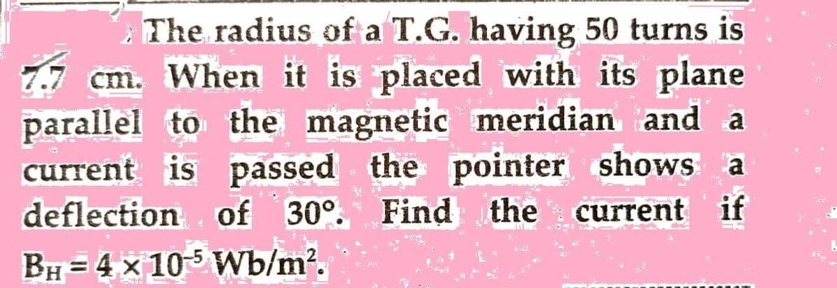 The radius of a T.G. having 50 turns is
SU
S
"
cm. When it is placed with its plane
parallel to the magnetic meridian and a
current is passed the pointer shows a
deflection of 30°. Find the current if
BH = 4 x 105 Wb/m².
A
4