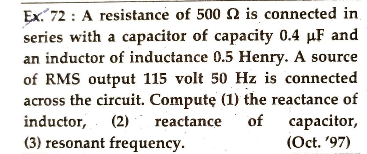 Ex. 72: A resistance of 500 2 is connected in
series with a capacitor of capacity 0.4 µF and
an inductor of inductance 0.5 Henry. A source
of RMS output 115 volt 50 Hz is connected
across the circuit. Computę (1) the reactance of
inductor, (2) reactance of capacitor,
(3) resonant frequency.
(Oct. '97)