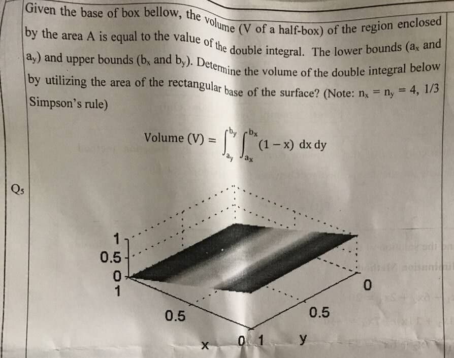 Given the base of box bellow, the volume (V of a half-box) of the region enclosed
by the area A is equal to the value of the double integral. The lower bounds (ax and
ay) and upper bounds (b, and by). Determine the volume of the double integral below
by utilizing the area of the rectangular base of the surface? (Note: nx = ny = 4, 1/3
Simpson's rule)
-bx
Volume (V) =
(1-x) dx dy
ax
hil
Q5
0.5
0
0.5
X
0.5
01 y
evitet
0