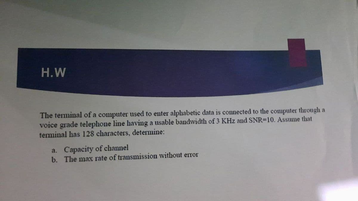 H.W
The terminal of a computer used to enter alphabetic data is connected to the computer through a
voice grade telephone line having a usable bandwidth of 3 KHz and SNR=10. Assume that
terminal has 128 characters, determine:
a. Capacity of channel
b. The max rate of transmission without error