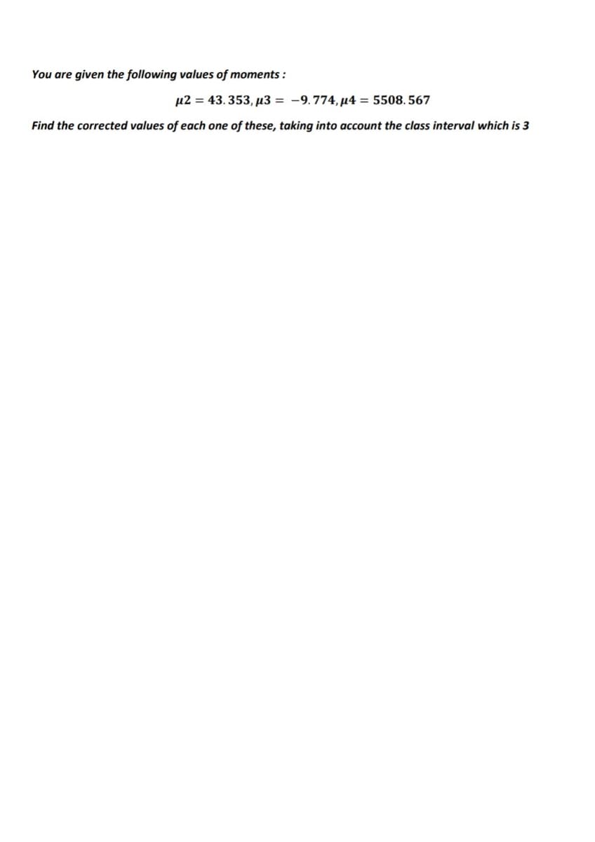 You are given the following values of moments :
µ2 = 43. 353, µ3 = -9.774, µ4 = 5508. 567
Find the corrected values of each one of these, taking into account the class interval which is 3
