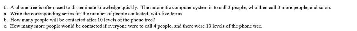 6. A phone tree is often used to disseminate knowledge quickly. The automatic computer system is to call 3 people, who then call 3 more people, and so on.
a. Write the corresponding series for the number of people contacted, with five terms.
b. How many people will be contacted after 10 levels of the phone tree?
c. How many more people would be contacted if everyone were to call 4 people, and there were 10 levels of the phone tree.
