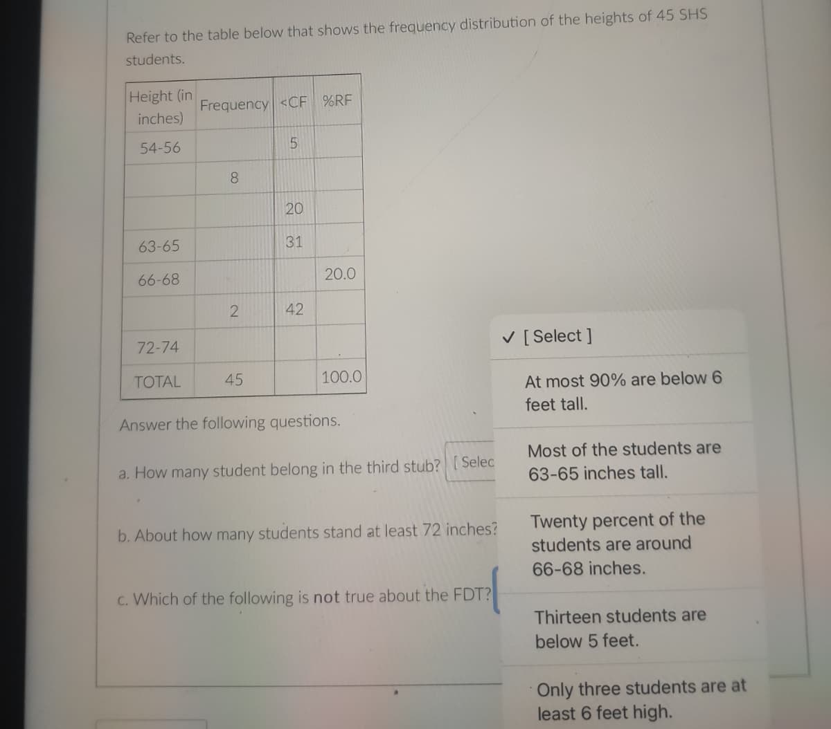 Refer to the table below that shows the frequency distribution of the heights of 45 SHS
students.
Height (in
Frequency <CF %RF
inches)
54-56
5
8.
20
63-65
31
66-68
20.0
2
42
72-74
V [ Select ]
TOTAL
45
100.0
At most 90% are below 6
feet tall.
Answer the following questions.
Most of the students are
a. How many student belong in the third stub?
Selec
63-65 inches tall.
Twenty percent of the
students are around
b. About how many students stand at least 72 inches?
66-68 inches.
c. Which of the following is not true about the FDT?
Thirteen students are
below 5 feet.
Only three students are at
least 6 feet high.
