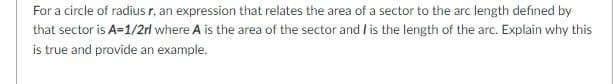 For a circle of radius r, an expression that relates the area of a sector to the arc length defined by
that sector is A=1/2rl where A is the area of the sector and / is the length of the arc. Explain why this
is true and provide an example.

