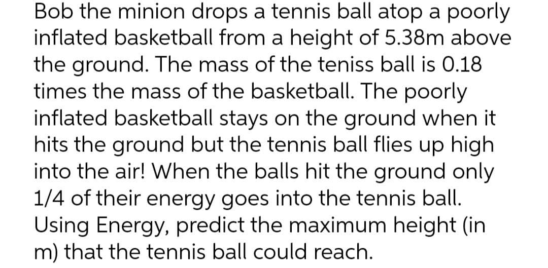 Bob the minion drops a tennis ball atop a poorly
inflated basketball from a height of 5.38m above
the ground. The mass of the teniss ball is 0.18
times the mass of the basketball. The poorly
inflated basketball stays on the ground when it
hits the ground but the tennis ball flies up high
into the air! When the balls hit the ground only
1/4 of their energy goes into the tennis ball.
Using Energy, predict the maximum height (in
m) that the tennis ball could reach.
