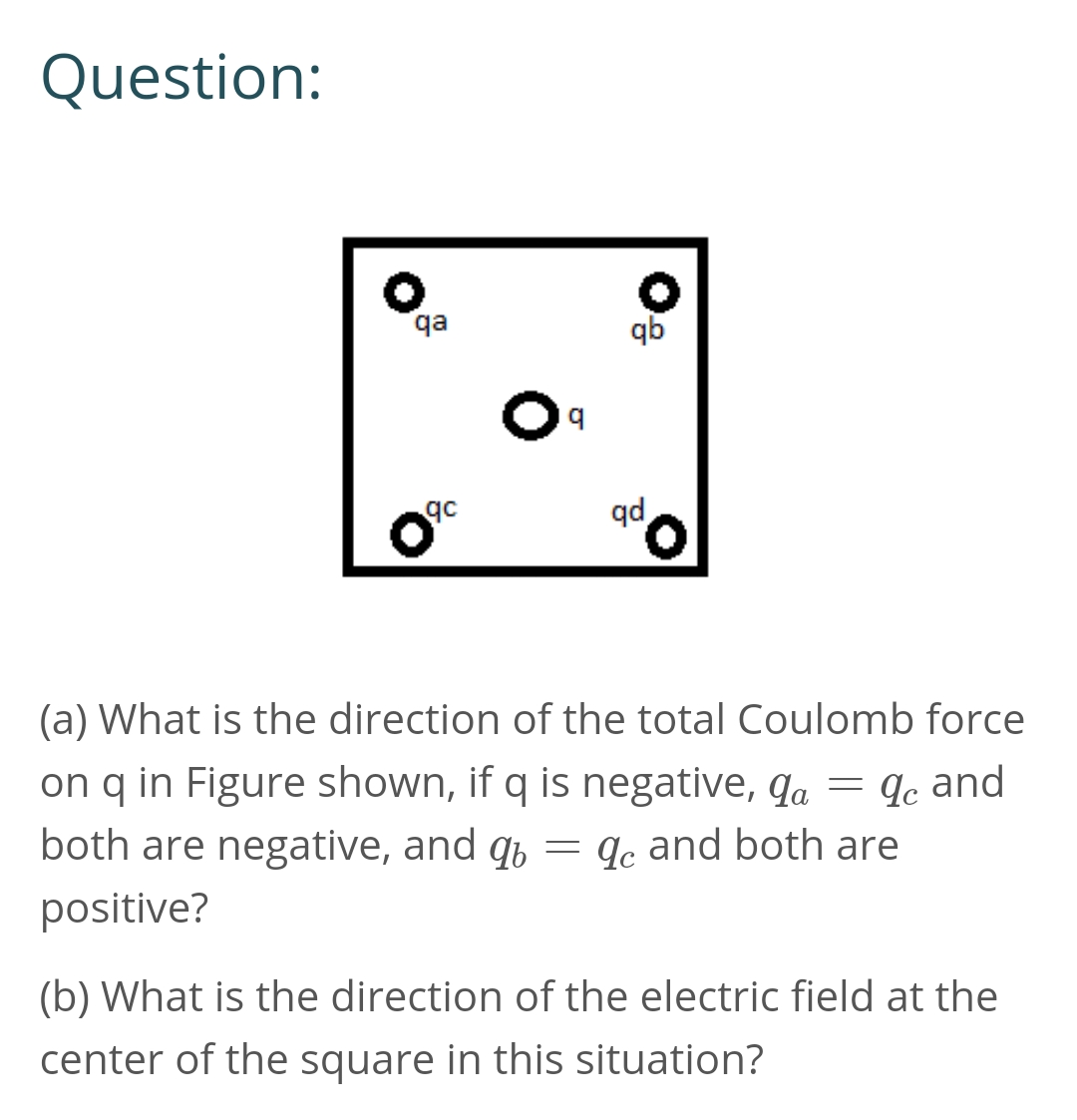 Question:
qa
qb
qc
qd
(a) What is the direction of the total Coulomb force
on q in Figure shown, if q is negative, qa = qe and
both are negative, and q, = qc and both are
positive?
(b) What is the direction of the electric field at the
center of the square in this situation?
