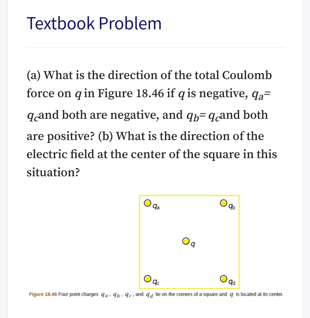 Textbook Problem
(a) What is the direction of the total Coulomb
force on q in Figure 18.46 if q is negative, qa=
qand both are negative, and qb= qçand both
are positive? (b) What is the direction of the
electric field at the center of the square in this
situation?
qa
b.
Figure 18.46 Four point charges qa. 9b· ¶c , and qa lie on the corners of a square and q is located at its center.
