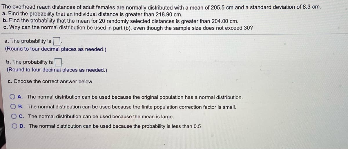 The overhead reach distances of adult females are normally distributed with a mean of 205.5 cm and a standard deviation of 8.3 cm.
a. Find the probability that an individual distance is greater than 218.90 cm.
b. Find the probability that the mean for 20 randomly selected distances is greater than 204.00 cm.
c. Why can the normal distribution be used in part (b), even though the sample size does not exceed 30?
a. The probability is.
(Round to four decimal places as needed.)
b. The probability is.
(Round to four decimal places as needed.)
c. Choose the correct answer below.
O A. The normal distribution can be used because the original population has a normal distribution.
B. The normal distribution can be used because the finite population correction factor is small.
O C. The normal distribution can be used because the mean is large.
O D. The normal distribution can be used because the probability is less than 0.5
