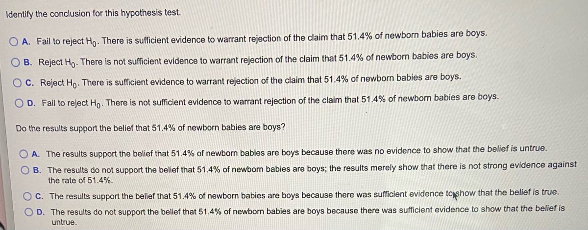 Identify the conclusion for this hypothesis test.
O A. Fail to reject Ho. There is sufficient evidence to warrant rejection of the claim that 51.4% of newborn babies are boys.
B. Reject Ho. There is not sufficient evidence to warrant rejection of the claim that 51.4% of newborn babies are boys.
O C. Reject Ho. There is sufficient evidence to warrant rejection of the claim that 51.4% of newborn babies are boys.
D. Fail to reject Ho. There is not sufficient evidence to warrant rejection of the claim that 51.4% of newborn babies are boys.
Do the results support the belief that 51.4% of newborn babies are boys?
O A. The results support the belief that 51.4% of newborn babies are boys because there was no evidence to show that the belief is untrue.
O B. The results do not support the belief that 51.4%
newborn babies are boys; the results merely show that there is not strong evidence against
the rate of 51.4%.
O C. The results support the belief that 51.4% of newborn babies are boys because there was sufficient evidence to show that the belief is true.
O D. The results do not support the belief that 51.4% of newborn babies are boys because there was sufficient evidence to show that the belief is
untrue.
O O
