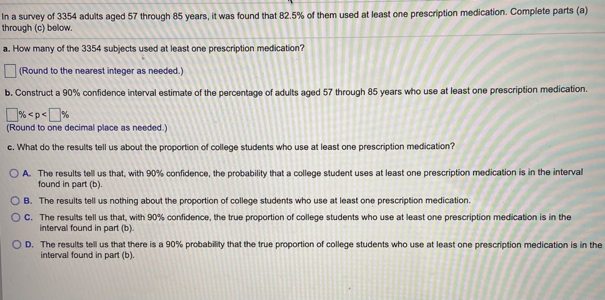 In a survey of 3354 adults aged 57 through 85 years, it was found that 82.5% of them used at least one prescription medication. Complete parts (a)
through (c) below.
a. How many of the 3354 subjects used at least one prescription medication?
(Round to the nearest integer as needed.)
b. Construct a 90% confidence interval estimate of the percentage of adults aged 57 through 85 years who use at least one prescription medication.
% <p<%
(Round to one decimal place as needed.)
c. What do the results tell us about the proportion of college students who use at least one prescription medication?
O A. The results tell us that, with 90% confidence, the probability that a college student uses at least one prescription medication is in the interval
found in part (b).
O B. The results tell us nothing about the proportion of college students who use at least one prescription medication.
O C. The results tell us that, with 90% confidence, the true proportion of college students who use at least one prescription medication is in the
interval found in part (b).
O D. The results tell us that there is a 90% probability that the true proportion of college students who use at least one prescription medication is in the
interval found in part (b).
