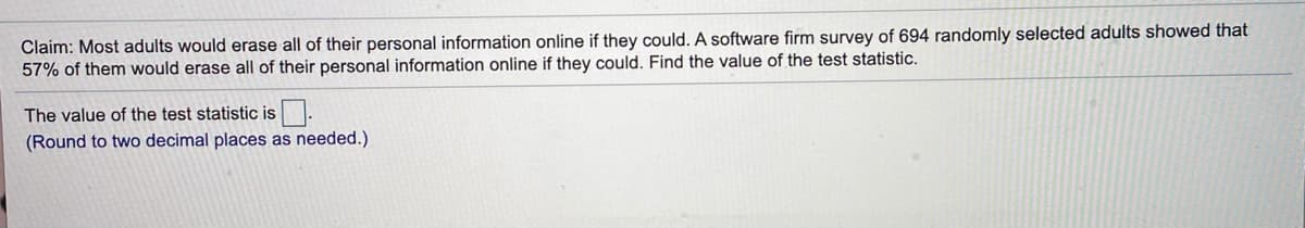 Claim: Most adults would erase all of their personal information online if they could. A software firm survey of 694 randomly selected adults showed that
57% of them would erase all of their personal information online if they could. Find the value of the test statistic.
The value of the test statistic is.
(Round to two decimal places as needed.)
