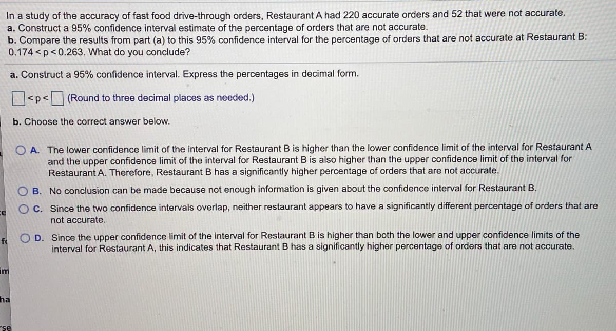 In a study of the accuracy of fast food drive-through orders, Restaurant A had 220 accurate orders and 52 that were not accurate.
a. Construct a 95% confidence interval estimate of the percentage of orders that are not accurate.
b. Compare the results from part (a) to this 95% confidence interval for the percentage of orders that are not accurate at Restaurant B:
0.174 <p<0.263. What do you conclude?
a. Construct a 95% confidence interval. Express the percentages in decimal form.
<p< (Round to three decimal places as needed.)
b. Choose the correct answer below.
O A. The lower confidence limit of the interval for Restaurant B is higher than the lower confidence limit of the interval for Restaurant A
and the upper confidence limit of the interval for Restaurant B is also higher than the upper confidence limit of the interval for
Restaurant A. Therefore, Restaurant B has a significantly higher percentage of orders that are not accurate.
O B. No conclusion can be made because not enough information is given about the confidence interval for Restaurant B.
O C. Since the two confidence intervals overlap, neither restaurant appears to have a significantly different percentage of orders that are
ce
not accurate.
O D. Since the upper confidence limit of the interval for Restaurant B is higher than both the lower and upper confidence limits of the
interval for Restaurant A, this indicates that Restaurant B has a significantly higher percentage of orders that are not accurate.
fo
im
ha
rse
