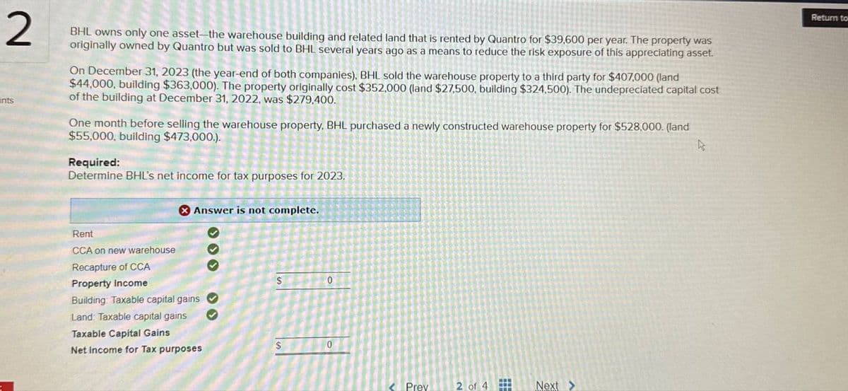 2
nts
BHL owns only one asset-the warehouse building and related land that is rented by Quantro for $39,600 per year. The property was
originally owned by Quantro but was sold to BHL several years ago as a means to reduce the risk exposure of this appreciating asset.
On December 31, 2023 (the year-end of both companies), BHL sold the warehouse property to a third party for $407,000 (land
$44,000, building $363,000). The property originally cost $352,000 (land $27.500, building $324,500). The undepreciated capital cost
of the building at December 31, 2022, was $279,400.
One month before selling the warehouse property, BHL purchased a newly constructed warehouse property for $528,000. (land
$55,000, building $473,000.).
Required:
Determine BHL's net income for tax purposes for 2023,
B
Answer is not complete.
Rent
CCA on new warehouse
Recapture of CCA
Property Income
Building Taxable capital gains
Land: Taxable capital gains
Taxable Capital Gains
$
0
S
0
Net Income for Tax purposes
Prev
2 of 4
#
Next >
Return to