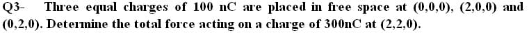 Q3-
(0,2,0). Determine the total force acting on a charge of 300nC at (2,2,0).
Three equal charges of 100 nC are placed in free space at (0,0,0), (2,0,0) and
