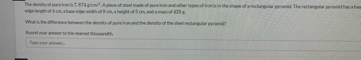 The density of pure iron is 7.874 g/cm3.Apiece of steel made of pure iron and other types of iron is in the shape of a rectangular pyramid. The rectangular pyramid has a bas
edge length of 4 cm, a base edge width of 9 cm, a height of 5 cm, and a mass of 425 g.
What is the difference between the density of pure iron and the density of the steel rectangular pyramid?
Round your answer to the nearest thousandth.
Type your answer.
