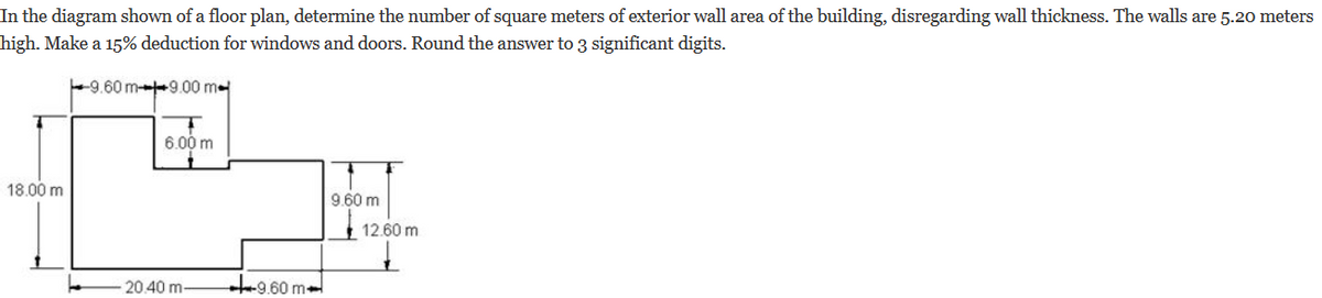 In the diagram shown of a floor plan, determine the number of square meters of exterior wall area of the building, disregarding wall thickness. The walls are 5.20 meters
high. Make a 15% deduction for windows and doors. Round the answer to 3 significant digits.
9.60 m-9.00 m
18.00 m
6.00 m
20.40 m-
9.60 m-
9.60 m
12.60 m