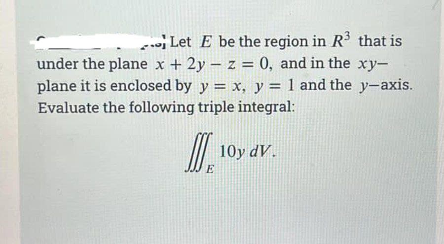 Let E be the region in R that is
under the plane x + 2y – z = 0, and in the xy-
plane it is enclosed by y = x, y = 1 and the y-axis.
Evaluate the following triple integral:
10y dV.
