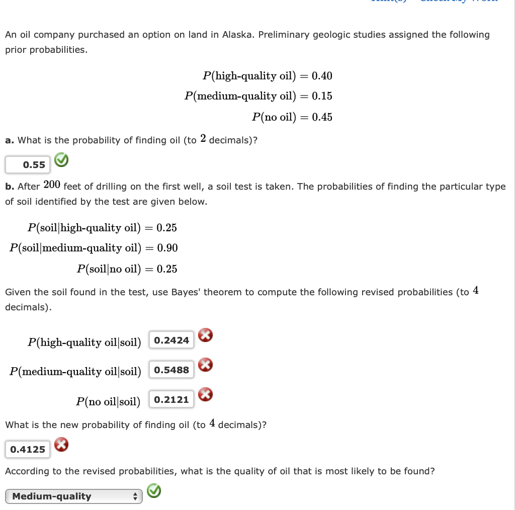 An oil company purchased an option on land in Alaska. Preliminary geologic studies assigned the following
prior probabilities.
P(high-quality oil)
= 0.40
P(medium-quality oil) = 0.15
P(no oil) = 0.45
a. What is the probability of finding oil (to 2 decimals)?
0.55
b. After 200 feet of drilling on the first well, a soil test is taken. The probabilities of finding the particular type
of soil identified by the test are given below.
P(soil|high-quality oil)
= 0.25
P(soil|medium-quality oil) = 0.90
P(soil|no oil)
= 0.25
Given the soil found in the test, use Bayes' theorem to compute the following revised probabilities (to 4
decimals).
P(high-quality oil soil) 0.2424
P(medium-quality oil|soil)
0.5488
P(no oil|soil)
0.2121
What is the new probability of finding oil (to 4 decimals)?
0.4125
According to the revised probabilities, what is the quality of oil that is most likely to be found?
Medium-quality
