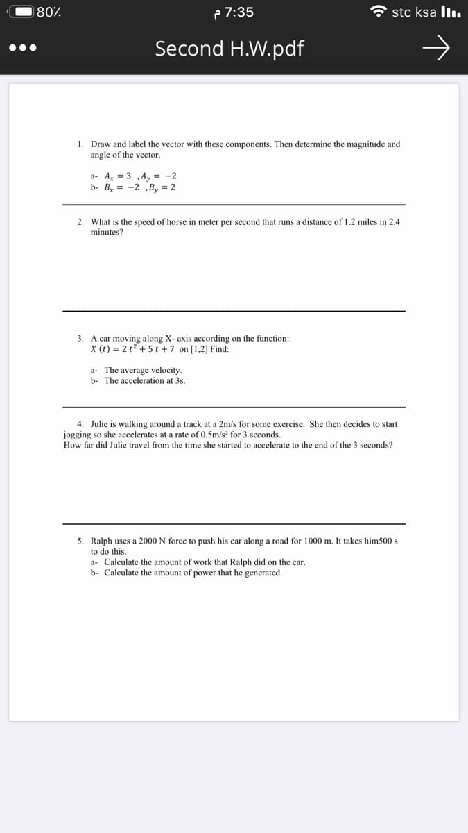 180%
P 7:35
stc ksa ll.
Second H.W.pdf
1. Draw and label the vector with these components. Then determine the magnitude and
angle of the vector.
a- A, = 3 ,A, = -2
b- By = -2 ,B, = 2
2. What is the speed of horse in meter per second that runs a distance of 1.2 miles in 2.4
minutes?
3. A car moving along X- axis according on the function:
X (t) = 2 t2 + 5 t + 7 on [1,2] Find:
a- The average velocity.
b- The acceleration at 3s.
4. Julie is walking around a track at a 2m/s for some exercise. She then decides to start
jogging so she accelerates at a rate of 0.5m/s for 3 seconds.
How far did Julie travel from the time she started to accelerate to the end of the 3 seconds?
5. Ralph uses a 2000 N force to push his car along a road for 1000 m. It takes him500 s
to do this
a- Calculate the amount of work that Ralph did on the car.
b- Calculate the amount of power that he generated.
