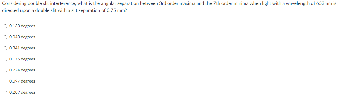 Considering double slit interference, what is the angular separation between 3rd order maxima and the 7th order minima when light with a wavelength of 652 nm is
directed upon a double slit with a slit separation of 0.75 mm?
O 0.138 degrees
O 0.043 degrees
O 0.341 degrees
O 0.176 degrees
O 0.224 degrees
O 0.097 degrees
O 0.289 degrees
