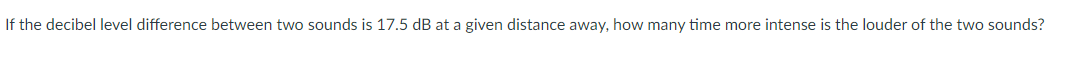 If the decibel level difference between two sounds is 17.5 dB at a given distance away, how many time more intense is the louder of the two sounds?
