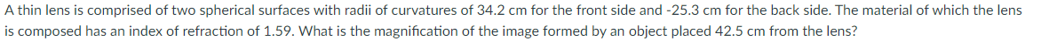 A thin lens is comprised of two spherical surfaces with radii of curvatures of 34.2 cm for the front side and -25.3 cm for the back side. The material of which the lens
is composed has an index of refraction of 1.59. What is the magnification of the image formed by an object placed 42.5 cm from the lens?
