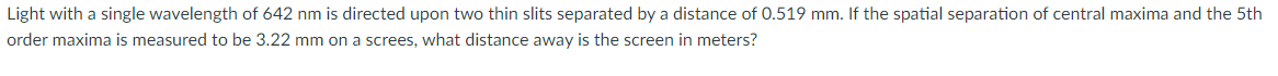 Light with a single wavelength of 642 nm is directed upon two thin slits separated by a distance of 0.519 mm. If the spatial separation of central maxima and the 5th
order maxima is measured to be 3.22 mm on a screes, what distance away is the screen in meters?
