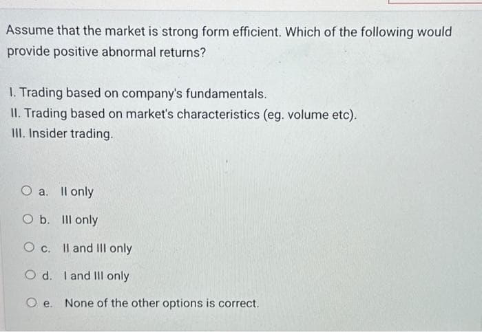 Assume that the market is strong form efficient. Which of the following would
provide positive abnormal returns?
1. Trading based on company's fundamentals.
II. Trading based on market's characteristics (eg. volume etc).
III. Insider trading.
O a. II only
O b. Ill only
O c.
II and III only
O d.
I and III only
Oe. None of the other options is correct.