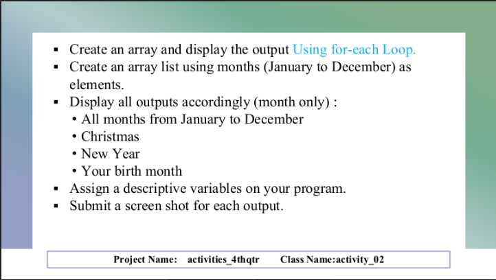 ▪ Create an array and display the output Using for-each Loop.
▪ Create an array list using months (January to December) as
elements.
▪
Display all outputs accordingly (month only) :
• All months from January to December
• Christmas
• New Year
• Your birth month
▪ Assign a descriptive variables on your program.
▪ Submit a screen shot for each output.
Project Name: activities_4thqtr
Class Name: activity_02