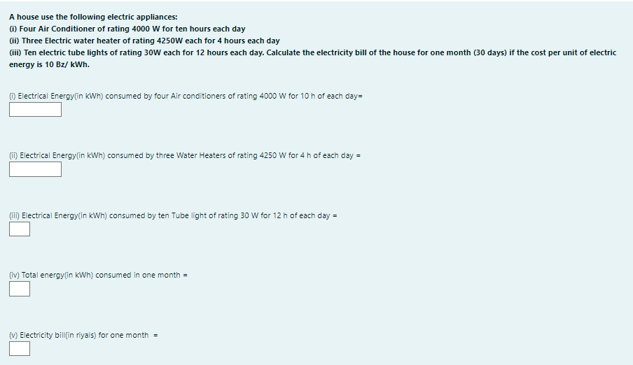 A house use the following electric appliances:
(i) Four Air Conditioner of rating 4000 W for ten hours each day
(ii) Three Electric water heater of rating 4250W each for 4 hours each day
(ii) Ten electric tube lights of rating 30W each for 12 hours each day. Calculate the electricity bill of the house for one month (30 days) if the cost per unit of electric
energy is 10 Bz/ kWh.
() Electrical Energy(in kWh) consumed by four Air conditioners of rating 4000 W for 10 h of each day=
(i) Electrical Energy(in kWh) consumed by three Water Heaters of rating 4250 W for 4 h of each day =
(ii) Electrical Energy(in kWh) consumed by ten Tube light of rating 30 W for 12 h of each day =
(iv) Total energy(in kWh) consumed in one month =
(v) Electricity bill(in riyals) for one month =

