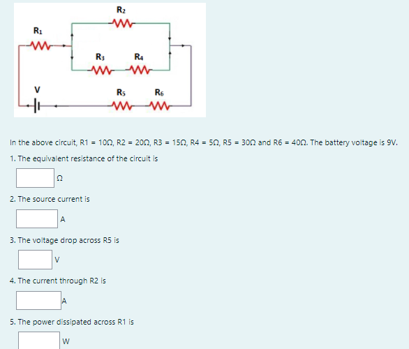 R2
R1
R3
R4
Rs
R6
In the above circuit, R1 = 100, R2 = 200, R3 = 150, R4 = 50, R5 = 3on and R6 = 400. The battery voltage is 9V.
1. The equivalent resistance of the circuit is
2. The source current is
A
3. The voltage drop across R5 is
V
4. The current through R2 is
5. The power dissipated across R1 is
W
