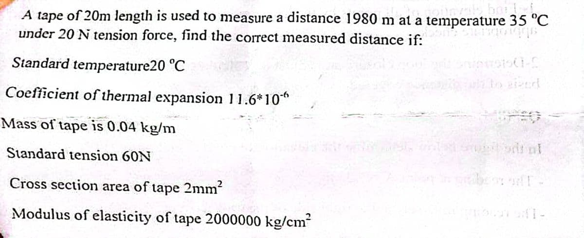 A tape of 20m length is used to measure a distance 1980 m at a temperature 35 °C
oumale borte
under 20 N tension force, find the correct measured distance if:
down: STEFTICAGES
Standard temperature20 °C
Coefficient of thermal expansion 11.6*10
Mass of tape is 0.04 kg/m
Standard tension 60N
Cross section area of tape 2mm²
Modulus of elasticity of tape 2000000 kg/cm²