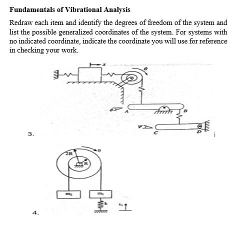 Fundamentals of Vibrational Analysis
Redraw each item and identify the degrees of freedom of the system and
list the possible generalized coordinates of the system. For systems with
no indicated coordinate, indicate the coordinate you will use for reference
in checking your work.
3.
ER
ER
4.
