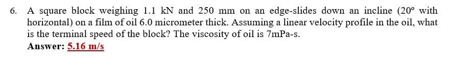 6. A square block weighing 1.1 kN and 250 mm on an edge-slides down an incline (20° with
horizontal) on a film of oil 6.0 micrometer thick. Assuming a linear velocity profile in the oil, what
is the terminal speed of the block? The viscosity of oil is 7mPa-s.
Answer: 5.16 m/s
