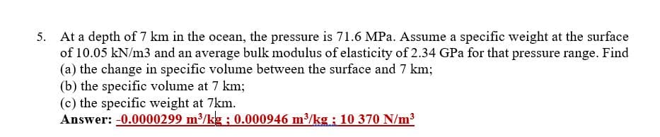 5. At a depth of 7 km in the ocean, the pressure is 71.6 MPa. Assume a specific weight at the surface
of 10.05 kN/m3 and an average bulk modulus of elasticity of 2.34 GPa for that pressure range. Find
(a) the change in specific volume between the surface and 7 km;
(b) the specific volume at 7 km;
(c) the specific weight at 7km.
Answer: -0.0000299 m3/kg ; 0.000946 m³/kg: 10 370 N/m3
