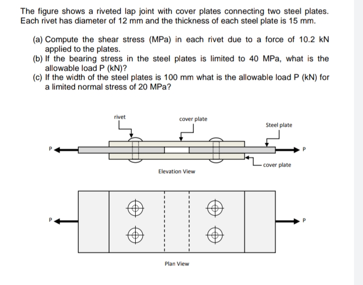 The figure shows a riveted lap joint with cover plates connecting two steel plates.
Each rivet has diameter of 12 mm and the thickness of each steel plate is 15 mm.
(a) Compute the shear stress (MPa) in each rivet due to a force of 10.2 kN
applied to the plates.
(b) If the bearing stress in the steel plates is limited to 40 MPa, what is the
allowable load P (kN)?
(c) If the width of the steel plates is 100 mm what is the allowable load P (kN) for
a limited normal stress of 20 MPa?
rivet
cover plate
Steel plate
cover plate
Elevation View
Plan View
