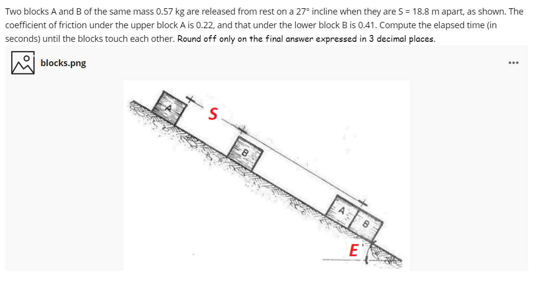 Two blocks A and B of the same mass 0.57 kg are released from rest on a 27° incline when they are S = 18.8 m apart, as shown. The
coefficient of friction under the upper block A is 0.22, and that under the lower block B is 0.41. Compute the elapsed time (in
...
seconds) until the blocks touch each other. Round off only on the final answer expressed in 3 decimal places.
blocks.png
8.
