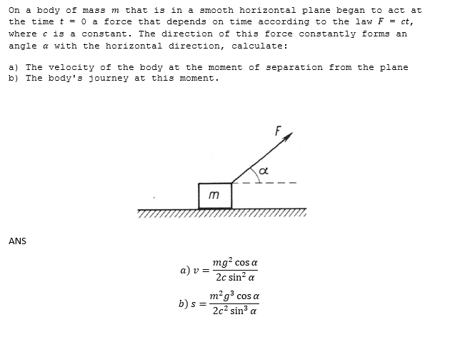 On a body of mass m that is in a smooth horizontal plane began to act at
the time t = 0 a force that depends on time according to the law F = ct,
where c is a constant. The direction of this force constantly forms an
angle a with the horizontal direction, calculate:
a) The velocity of the body at the moment of separation from the plane
b) The body's journey at this moment.
F
m
ANS
mg? cos a
a) v =
2c sin? a
m²g³ cos a
b) s =
2c² sin³ a
