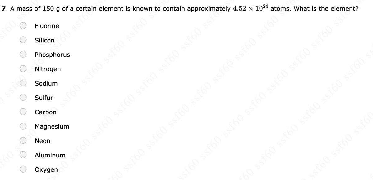 7. A mass of 150 g of a certain element is known to contain approximately 4.52 × 1024 atoms. What is the element?
Fluorine
Silicon
Phosphorus
Nitrogen
Sodium
Sulfur
Carbon
Magnesium
Neon
Aluminum
s
eu. 095
160 ssfoin
› ssf60 ssf60 ssf60 ssf60.**
60 ss060
Oxygenssf60 ssf60 ssf60 ssf60 ssf60 ssf60 ssfo
O ssf60 ssf60 ssf60 ssf60 ssf60 ssf60 ssf60
sf60 ssf60 ssf60 ssf60 ssf60 ssf60 ssf60 ssf?
ƒ60 ssf60 ssf60 ssf60 ssf60 ssf60
ssf60 ssf60 ssf6(