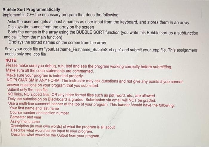 Bubble Sort Programmatically
Implement in C++ the necessary program that does the following:
Asks the user and gets at least 5 names as user input from the keyboard, and stores them in an array
Displays the names from the array on the screen
Sorts the names in the array using the BUBBLE SORT function (you write this Bubble sort as a subfunction
and call it from the main function)
Displays the sorted names on the screen from the array
Save your code file as "yourLastname_Firstname_BubbleSort.cpp" and submit your.cpp file. This assignment
needs only one .cpp file
NOTE:
Please make sure you debug, run, test and see the program working correctly before submitting.
Make sure all the code statements are commented.
Make sure your program is indented properly.
NO PLGIARISM in ANY FORM. The instructor may ask questions and not give any points if you cannot
answer questions on your program that you submitted.
Submit only the .cpp file.
NO links, NO zipped files, OR any other format files such as pdf, word, etc., are allowed.
Only the submission on Blackboard is graded. Submission via email will NOT be graded.
Use a multi-line comment banner at the top of your program. This banner should have the following:
Your first name and last name
Course number and section number
Semester and year
Assignment name
Description (in your own words) of what the program is all about
Describe what would be the Input to your program.
Describe what would be the Output from your program.
