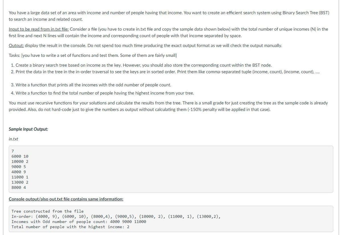 You have a large data set of an area with income and number of people having that income. You want to create an efficient search system using Binary Search Tree (BST)
to search an income and related count.
Input to be read from in.txt file: Consider a file (you have to create in.txt file and copy the sample data shown below) with the total number of unique incomes (N) in the
first line and next N lines will contain the income and corresponding count of people with that income separated by space.
Output: display the result in the console. Do not spend too much time producing the exact output format as we will check the output manually.
Tasks: [you have to write a set of functions and test them. Some of them are fairly small]
1. Create a binary search tree based on income as the key. However, you should also store the corresponding count within the BST node.
2. Print the data in the tree in the in-order traversal to see the keys are in sorted order. Print them like comma-separated tuple (income, count), (income, count), ....
3. Write a function that prints all the incomes with the odd number of people count.
4. Write a function to find the total number of people having the highest income from your tree.
You must use recursive functions for your solutions and calculate the results from the tree. There is a small grade for just creating the tree as the sample code is already
provided. Also, do not hard-code just to give the numbers as output without calculating them (-150% penalty will be applied in that case).
Sample Input Output:
in.txt
7
6000 10
10000 2
9000 5
4000 9
11000 1
13000 2
8000 4
Console output/also out.txt file contains same information:
Tree constructed from the file
In-order: (4000, 9), (6000, 10), (8000,4), (9000,5), (10000, 2), (11000, 1), (13000,2),
Incomes with Odd number of people count: 4000 9000 11000
Total number of people with the highest income: 2