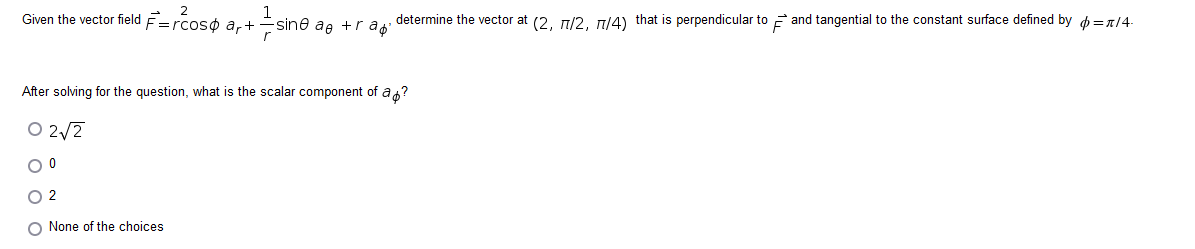 Given the vector field F=rcos ar+ 12/15
After solving for the question, what is the scalar component of a ?
02√2
O 0
02
O None of the choices
-sine ae +r a determine the vector at (2, 77/2, 77/4) that is perpendicular to and tangential to the constant surface defined by = π/4.