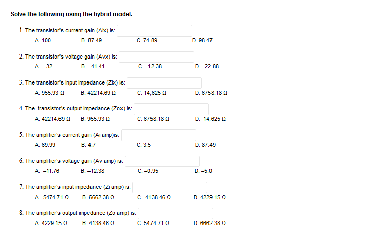 Solve the following using the hybrid model.
1. The transistor's current gain (Aix) is:
A. 100
B. 87.49
2. The transistor's voltage gain (Avx) is:
A. -32
B.-41.41
3. The transistor's input impedance (Zix) is:
A. 955.93 Q
B. 42214.690
4. The transistor's output impedance (Zox) is:
A. 42214.69 Q B. 955.93 Q
5. The amplifier's current gain (Ai amp)is:
A. 69.99
B. 4.7
6. The amplifier's voltage gain (Av amp) is:
A. -11.76
B.-12.38
7. The amplifier's input impedance (Zi amp) is:
B.6662.38
A. 5474.71 Q
8. The amplifier's output impedance (Zo amp) is:
A. 4229.15 Q
B. 4138.46 Q
C. 74.89
C. -12.38
C. 14,625 Q
C. 6758.18 Q
C. 3.5
C. -0.95
C. 4138.46 Q
C. 5474.71 Q
D. 98.47
D.-22.88
D. 6758.18 Q
D. 14,625 Q
D. 87.49
D. -5.0
D. 4229.15 Q
D. 6662.38 Q