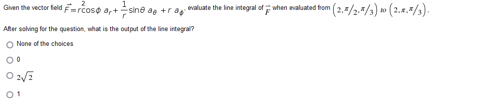 -sine ae +r a evaluate the line integral of when evaluated from n (2,π/2,1/3) to (2,ñ,π/3).
sin
F
Given the vector field F=rcos ar+
After solving for the question, what is the output of the line integral?
O None of the choices
O 0
02√2
01