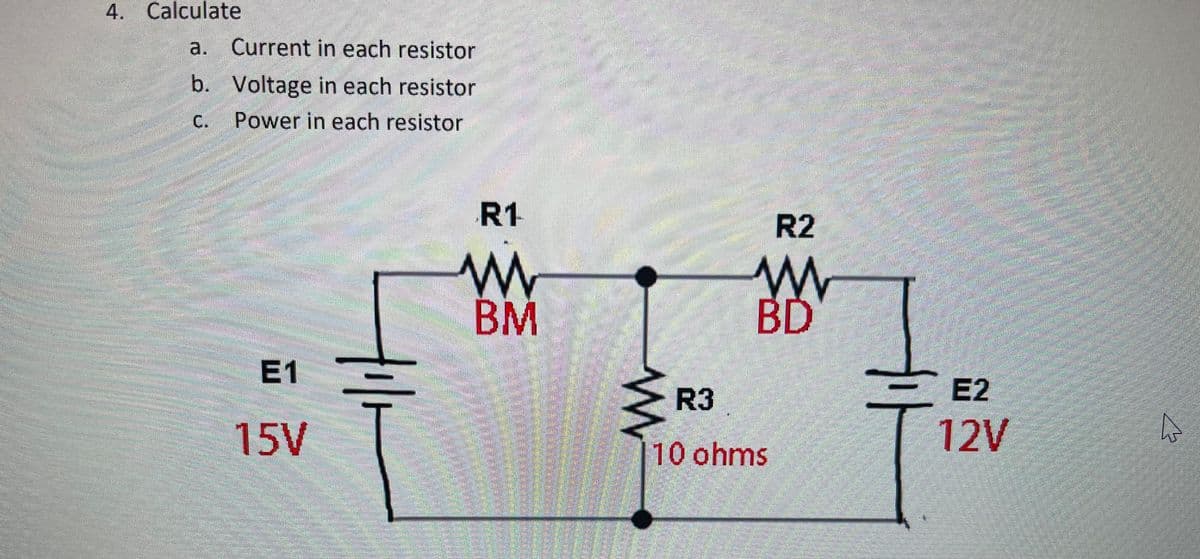 4. Calculate
a. Current in each resistor
b. Voltage in each resistor
C.
Power in each resistor
R1
R2
BM
BD
E1
My
R3
E2
15V
12V
10 ohms
