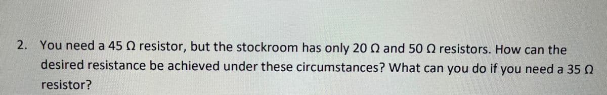 2. You need a 45 Q resistor, but the stockroom has only 20 Q and 50 Q resistors. How can the
desired resistance be achieved under these circumstances? What can you do if you need a 35 0
resistor?
